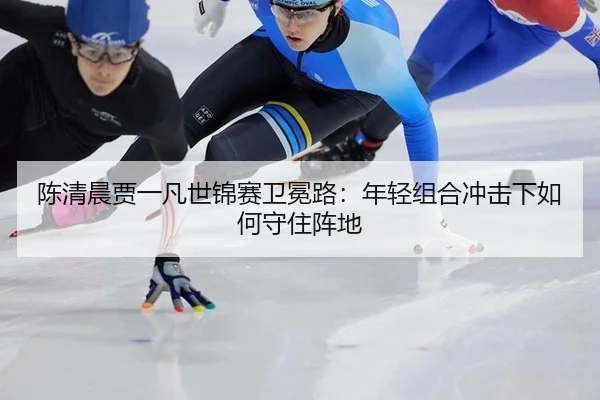 陈清晨贾一凡世锦赛卫冕路：年轻组合冲击下如何守住阵地