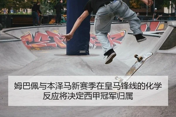 姆巴佩与本泽马新赛季在皇马锋线的化学反应将决定西甲冠军归属