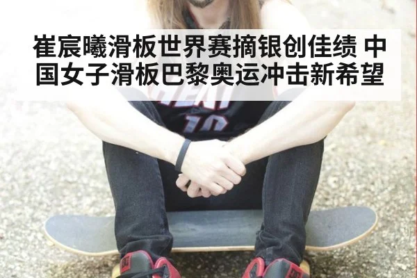 崔宸曦滑板世界赛摘银创佳绩 中国女子滑板巴黎奥运冲击新希望